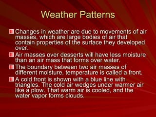 Weather Patterns Changes in weather are due to movements of air masses, which are large bodies of air that contain properties of the surface they developed over.  Air masses over desserts will have less moisture than an air mass that forms over water. The boundary between two air masses of different moisture, temperature is called a front. A cold front is shown with a blue line with triangles. The cold air wedges under warmer air like a plow. That warm air is cooled, and the water vapor forms clouds. 