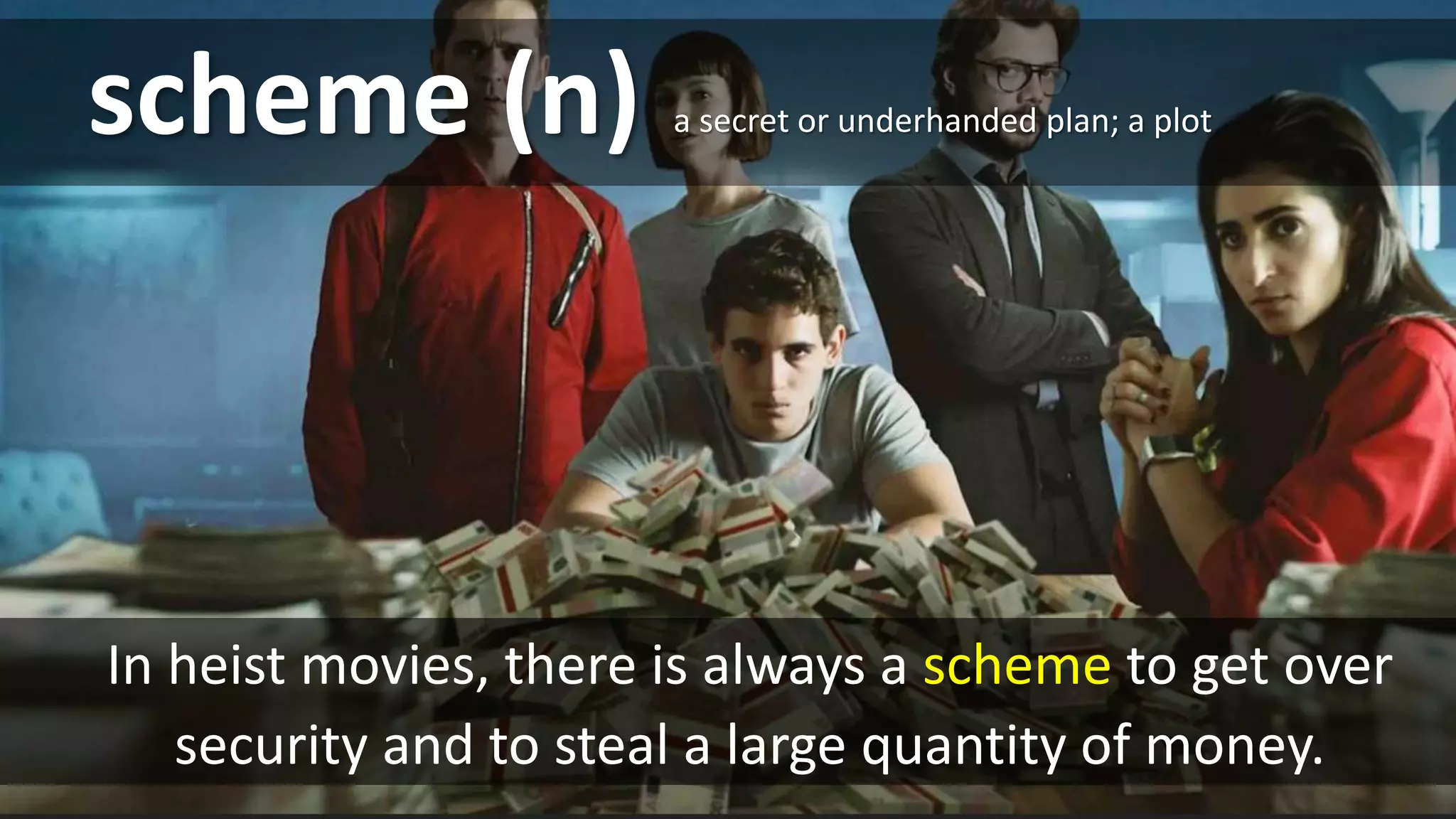 scheme (n)
In heist movies, there is always a scheme to get over
security and to steal a large quantity of money.
a secret or underhanded plan; a plot
 