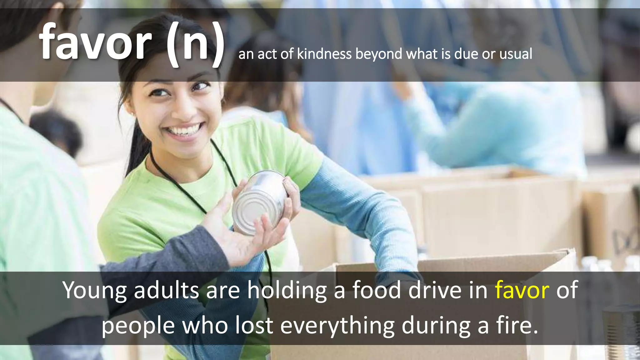 favor (n) an act of kindness beyond what is due or usual
Young adults are holding a food drive in favor of
people who lost everything during a fire.
 