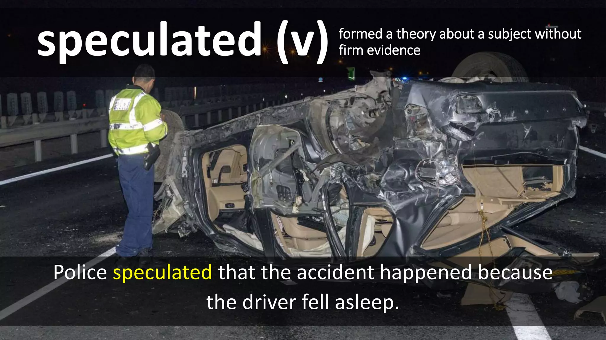 Police speculated that the accident happened because
the driver fell asleep.
speculated (v) formed a theory about a subject without
firm evidence
 