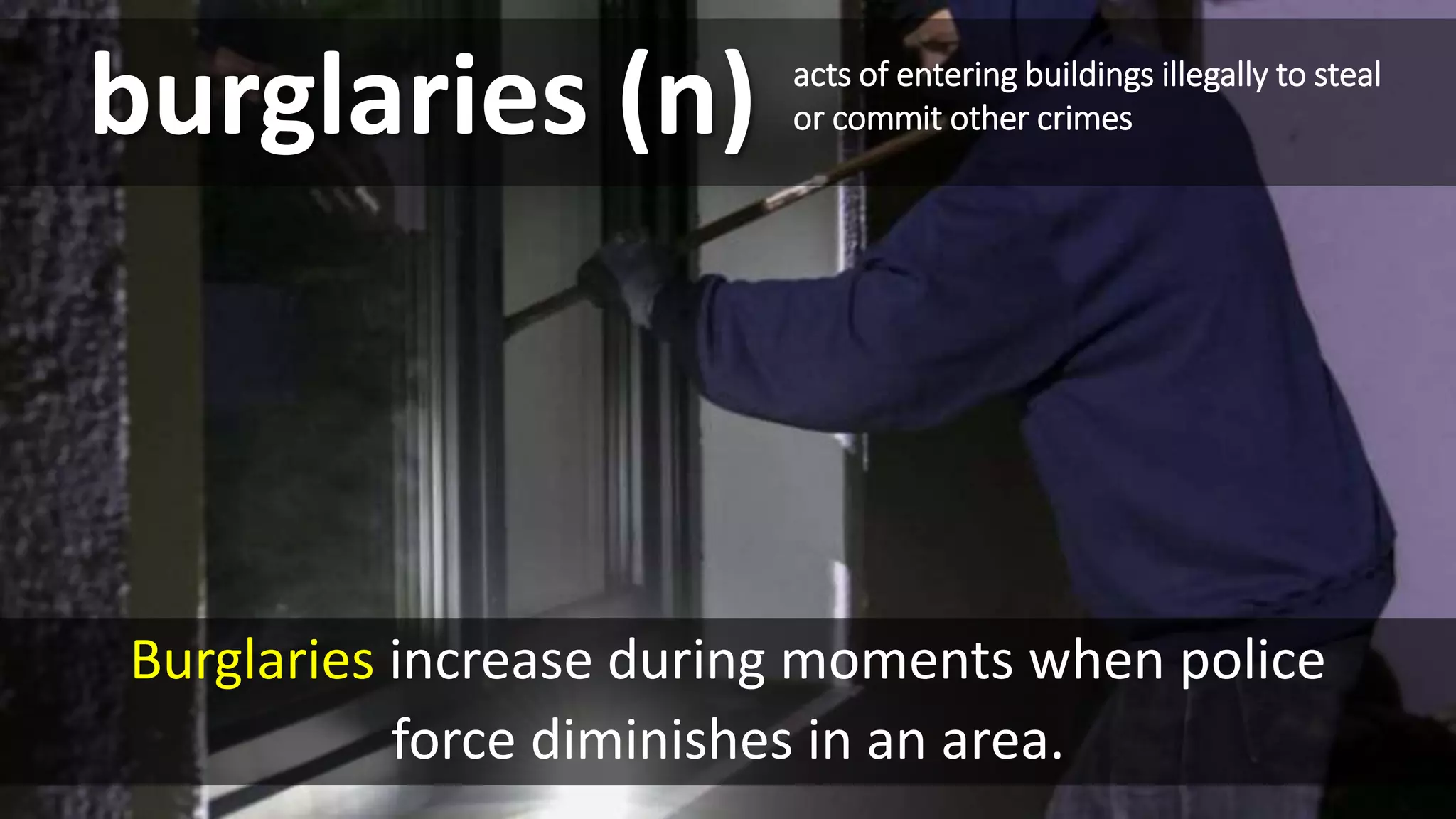 burglaries (n)
Burglaries increase during moments when police
force diminishes in an area.
acts of entering buildings illegally to steal
or commit other crimes
 