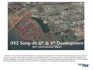 IFEZ Song-do 6th & 8th Development
(RFP Informational Teaser)
Statement : The purpose of this Memorandum is to supply basic information on the Project Incheon Free Economic Zone Authority
reserves the right to make additions, corrections and amendments here of. This Memorandum contains statements, estimates and
projections relating to the future business of the Project. Since these assumptions need not necessarily prove true, it is not possible to
give any guarantees or warranties as to the precision and reliability of such statements, estimates, and projections.
 