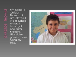 My name is
Christos
Thomas . I
am eleven. I
live in Dasaki
Ahnas .I
have got
one sister
Kypriani .
I like video
games. I love
riding my
bike.
 