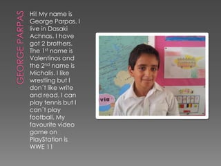 Hi! My name is
George Parpas. I
live in Dasaki
Achnas. I have
got 2 brothers.
The 1st name is
Valentinos and
the 2nd name is
Michalis. I like
wrestling but I
don´t like write
and read. I can
play tennis but I
can´t play
football. My
favourite video
game on
PlayStation is
WWE 11
 