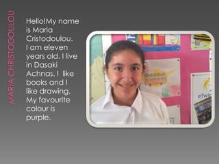 Hello!My name
is Maria
Cristodoulou.
I am eleven
years old. I live
in Dasaki
Achnas. I like
books and I
like drawing.
My favourite
colour is
purple.
 
