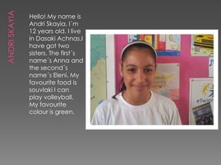 Hello! My name is
Andri Skayia. I´m
12 years old. I live
in Dasaki Achnas.I
have got two
sisters. The first´s
name´s Anna and
the second´s
name´s Eleni. My
favourite food is
souvlaki I can
play volleyball.
My favourite
colour is green.
 