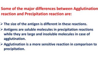 Some of the major differences between Agglutination 
reaction and Precipitation reaction are: 
 The size of the antigen is different in these reactions. 
 Antigens are soluble molecules in precipitation reactions 
while they are large and insoluble molecules in case of 
agglutination. 
 Agglutination is a more sensitive reaction in comparison to 
precipitation. 
 