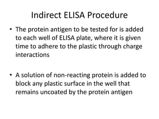 Indirect ELISA Procedure 
• The protein antigen to be tested for is added 
to each well of ELISA plate, where it is given 
time to adhere to the plastic through charge 
interactions 
• A solution of non-reacting protein is added to 
block any plastic surface in the well that 
remains uncoated by the protein antigen 
 