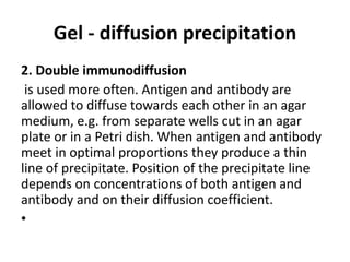 Gel - diffusion precipitation 
2. Double immunodiffusion 
is used more often. Antigen and antibody are 
allowed to diffuse towards each other in an agar 
medium, e.g. from separate wells cut in an agar 
plate or in a Petri dish. When antigen and antibody 
meet in optimal proportions they produce a thin 
line of precipitate. Position of the precipitate line 
depends on concentrations of both antigen and 
antibody and on their diffusion coefficient. 
• 
 