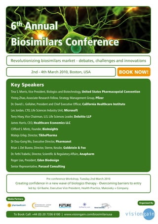 6th Annual
  Biosimilars Conference
  Revolutionizing biosimilars market - debates, challenges and innovations

                   2nd - 4th March 2010, Boston, USA                                                BOOK NOW!

  Key Speakers
  Tina S. Morris, Vice President, Biologics and Biotechnology, United States Pharmacopeial Convention
  Yining Zhao, Associate Research Fellow, Strategy Management Group, Pﬁzer
  Dr. David L. Gollaher, President and Chief Executive Officer, California Healthcare Institute
  Les Jordan, CTO, Life Sciences Industry Unit, Microsoft
  Terry Hisey, Vice Chairman, U.S. Life Sciences Leader, Deloitte LLP
  James Harris, CEO, Healthcare Economics LLC
  Clifford S. Mintz, Founder, BioInsights
  Mateja Urlep, Director, TikhePharma
  Dr Duu-Gong Wu, Executive Director, Pharmanet
  Brian J. Del Buono, Director, Sterne, Kessler, Goldstein & Fox
  Dr. Fethi Trabelsi, Director, Scientific & Regulatory Affairs, Anapharm
  Roger Lias, President, Eden Biodesign
  Senior Representative, Paraxel Consulting


                                Pre conference Workshop, Tuesday 2nd March 2010
       Creating confidence in a new wave of biologics therapy - Overcoming barriers to entry
                 led by: Gil Bashe, Executive Vice President, Health Practice, Makovsky + Company



Media Partners
                                            Driving the Industry Forward | www.futurepharmaus.com         Organised By




     To Book Call: +44 (0) 20 7336 6100 | www.visiongain.com/biosimilarsusa
 