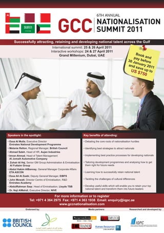 6




     Successfully attracting, retaining and developing national talent across the Gulf
                                       International summit: 25 & 26 April 2011
                                      Interactive workshops: 24 & 27 April 2011
                                            Grand Millenium, Dubai, UAE                                           Boo
                                                                                                                      k an
                                                                                                                pay       d
                                                                                                             30 J    befo
                                                                                                                  an     re
                                                                                                             and uary 201
                                                                                                                  sav       1
                                                                                                              US $ e up to
                                                                                                                         750




Speakers in the spotlight:                                        Key benefits of attending:

• Essa Al Mulla, Executive Director                               • Debating the core roots of nationalisation hurdles
  Emirates National Development Programme
• Melanie Relton, Regional Manager, British Council               • Identifying best strategies to attract nationals
• Ahmad Saleh, Head of HR, Aujan Industries
• Imran Ahmad, Head of Talent Management                          • Implementing best practice processes for developing nationals
  Al Jomaih Automotive Company
• Zuhair Al Haj, Senior GM Group Administration & Emiratisation   • Tailoring development programmes and analysing how to get
  Al Futtaim Group                                                  them right for future needs
• Abdul Hakim AlBannay, General Manager Corporate Affairs
  ETA ASCON                                                       • Learning how to successfully retain national talent
• Essa Ali Al Zaabi, Deputy General Manager, EIBFS
• John Mowatt, Director Centre of Emiratisation, R&D              • Tackling the challenges of cultural differences
  Emirates Academy
• AbdulRahman Saqr, Head of Emiratisation, lloyds TSB             • Develop useful skills which will enable you to retain your top
                                                                    national talent and transform them into future leaders
• Dr. Naji AlMahdi, Executive Director, NIVE

                                    For more information or to register
                   Tel: +971 4 364 2975 Fax: +971 4 363 1938 Email: enquiry@iqpc.ae
                                       www.gccnationalisation.com
                Endorsed by:                                          Media partners:                          Researched and developed by:
 