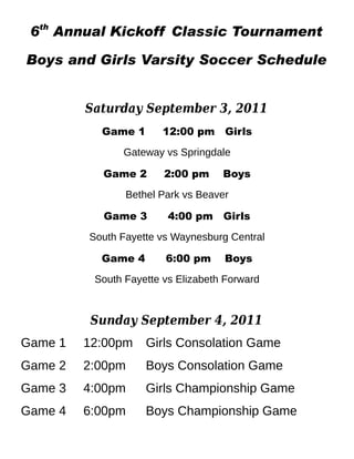 6th Annual Kickoff Classic Tournament

Boys and Girls Varsity Soccer Schedule


         Saturday September 3, 2011
           Game 1       12:00 pm Girls
               Gateway vs Springdale

           Game 2       2:00 pm     Boys
                Bethel Park vs Beaver

           Game 3        4:00 pm Girls
         South Fayette vs Waynesburg Central

           Game 4       6:00 pm     Boys
          South Fayette vs Elizabeth Forward



         Sunday September 4, 2011
Game 1   12:00pm    Girls Consolation Game
Game 2   2:00pm     Boys Consolation Game
Game 3   4:00pm     Girls Championship Game
Game 4   6:00pm     Boys Championship Game
 