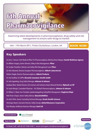 6th Annual
  Pharmacovigilance
     Examining latest developments in pharmacovigilance, drug safety and risk
                  management to ensure safer drugs to market


       16th - 17th March 2011, Thistle City Barbican, London, UK                                 BOOK NOW!


  Key Speakers
  Dr. Doris I. Stenver, Chief Medical Officer EU Pharmacovigilance, Working Party Delegate, Danish Medicines Agency
  Dr. William Gregory, Senior Director, Safety & Risk Management, Pfizer
  Dr. Sandip Chaudhuri, Director and Safety Risk Management Lead, Pfizer
  Dr. Vicki Edwards, Director, European Pharmacovigilance, Abbott Laboratories
  Rashmi Hegde, Director Pharmacovigilance, Abbott Products
  Dr. Ute Hoeffner, EU QPPV, Novartis Consumer Health GmbH
  Dr. Julia Appelskog, Drug Safety Manager, Johnson & Johnson
  Sandeep Bhat, Global Director, Life Sciences and Solutions Head, Matured Markets, MphasiS an HP
  Dr. Sumit Munjal ,Consultant Physician - UK (Global) Pharmacovigilance, Johnson & Johnson
  Dr. William C Maier, Vice President, Epidemiology/Drug Safety/Risk Management, Registrat-Mapi
  Rishi Kiran Chopra, Senior Safety Advisor, GlaxoSmithKline
  Dr. Anil K Dhiri, Senior Consulting Technical Manager, Oracle Health Sciences
  Véronique Basch, Executive Director, Safety Europe, United Biosource Corporation
  Paul Murphy, Healthcare Business Manager, Gael Ltd



Associate Sponsor


                                         Driving the Industry Forward | www.futurepharmaus.com                  Organised By
Media Partners



 To Book Call: +44 (0) 20 7336 6100 | www.visiongain.com/pharmacovigilance
 