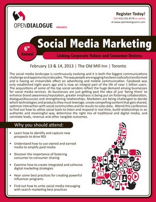 Register Today!
                                                                            Call 416-526-4578 or online
                                                                          at www.opendialogueinc.com
                                  PRESENTS




          6th       Social Media Marketing
        Annual                    Linking Corporate Values and Consumer Desires

                February 13 & 14, 2013 | The Old Mill Inn | Toronto
The social media landscape is continuously evolving and it is both the biggest communications
challenge and opportunity in decades. The way people are engaging has been radically transformed
and is having an irreversible effect on advertising and mobile communication. Facebook was
only established eight years ago and is now an integral part of the life of near 1 billion users.
The acquisitions of some of the top social vendors reflect the huge demand among businesses
for social media services. As businesses are just getting past the idea of just ‘being there’ to
enhance brand awareness/reputation, greater emphasis is being put on fostering collaboration,
dialogue/discussion and strengthening relationships. Marketers are being challenged to decide
which technologies and products they must leverage, create compelling content that gets shared,
optimize interaction with social communities and tie results to sales data. Attend this conference
to find out how to utilize social tools to listen and respond in real time, build relationships in an
authentic and meaningful way, determine the right mix of traditional and digital media, and
correlate leads, revenue and other tangible outcomes.

   Why you should attend:
•	 Learn how to identify and capture new
   prospects to drive ROI
•	 Understand how to use owned and earned
   media to amplify paid media
•	 Discover the importance of fostering
   consumer-to-consumer sharing
•	 Examine how to create integrated and cohesive
   digital marketing strategies
•	 Hear some best practices for creating powerful
   influencer programs
•	 Find out how to unite social media messaging
   with search marketing best practices
 