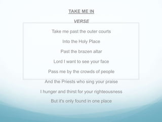 TAKE ME IN
VERSE
Take me past the outer courts
Into the Holy Place
Past the brazen altar
Lord I want to see your face
Pass me by the crowds of people
And the Priests who sing your praise
I hunger and thirst for your righteousness
But it's only found in one place
 