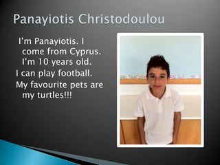 I’m Panayiotis. I
  come from Cyprus.
  I’m 10 years old.
I can play football.
My favourite pets are
  my turtles!!!
 