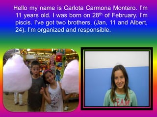 Hello my name is Carlota Carmona Montero. I’m 
11 years old. I was born on 28th of February. I’m 
piscis. I’ve got two brothers, (Jan, 11 and Albert, 
24). I’m organized and responsible. 
 