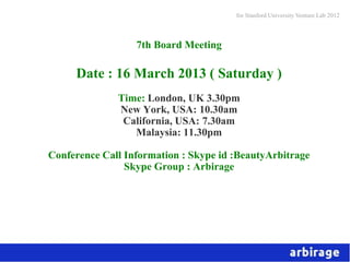 for Stanford University Venture Lab 2012



                  7th Board Meeting

     Date : 16 March 2013 ( Saturday )
              Time: London, UK 3.30pm
              New York, USA: 10.30am
               California, USA: 7.30am
                 Malaysia: 11.30pm

Conference Call Information : Skype id :BeautyArbitrage
                Skype Group : Arbirage
 