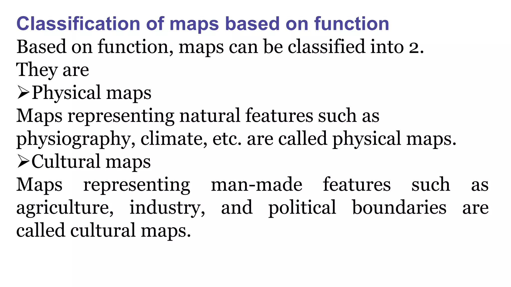Classification of maps based on function
Based on function, maps can be classified into 2.
They are
Physical maps
Maps representing natural features such as
physiography, climate, etc. are called physical maps.
Cultural maps
Maps representing man-made features such as
agriculture, industry, and political boundaries are
called cultural maps.
 