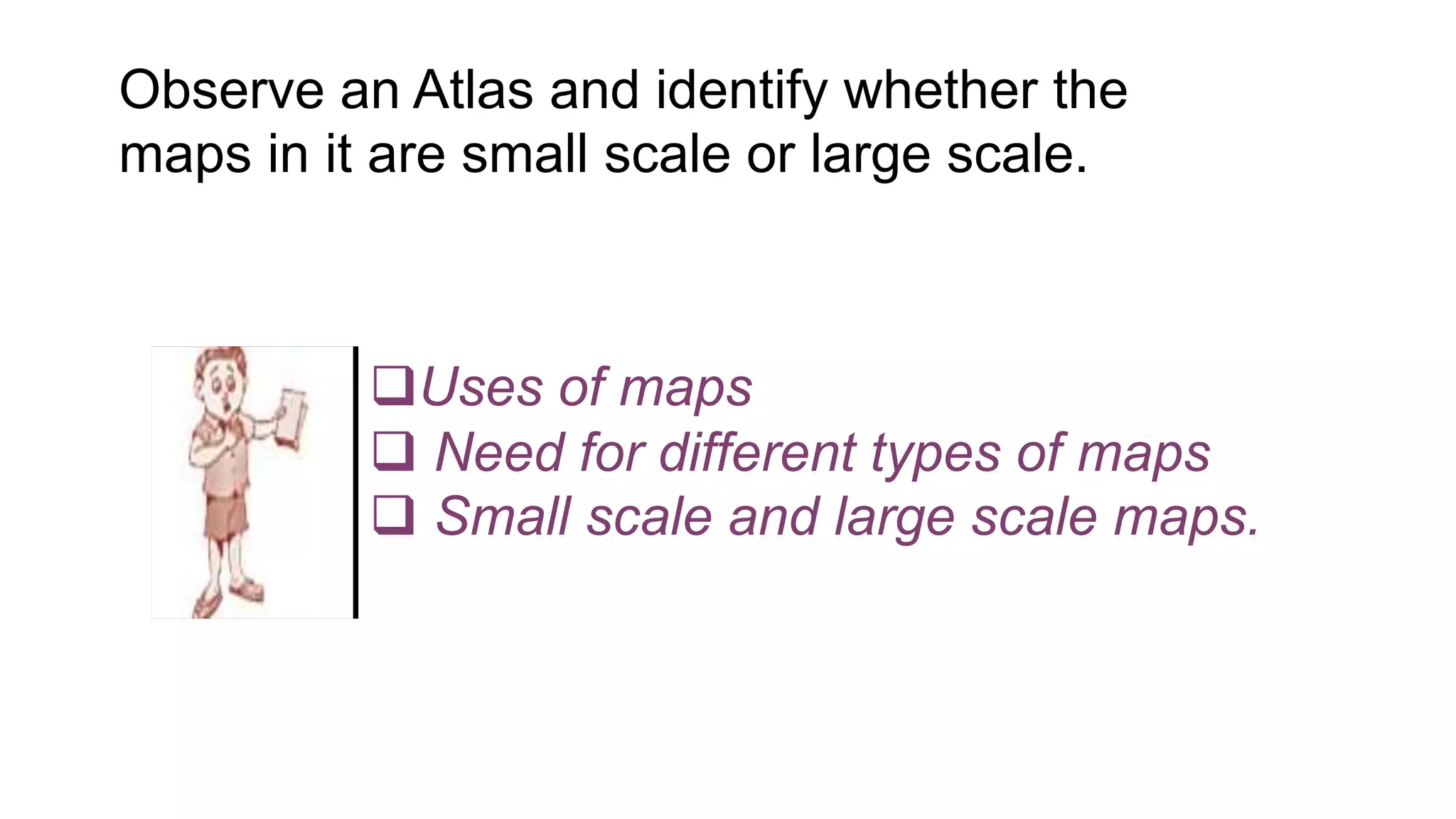 Uses of maps
 Need for different types of maps
 Small scale and large scale maps.
Observe an Atlas and identify whether the
maps in it are small scale or large scale.
 