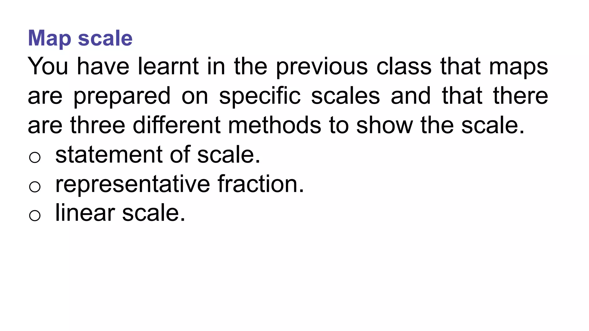 Map scale
You have learnt in the previous class that maps
are prepared on specific scales and that there
are three different methods to show the scale.
o statement of scale.
o representative fraction.
o linear scale.
 