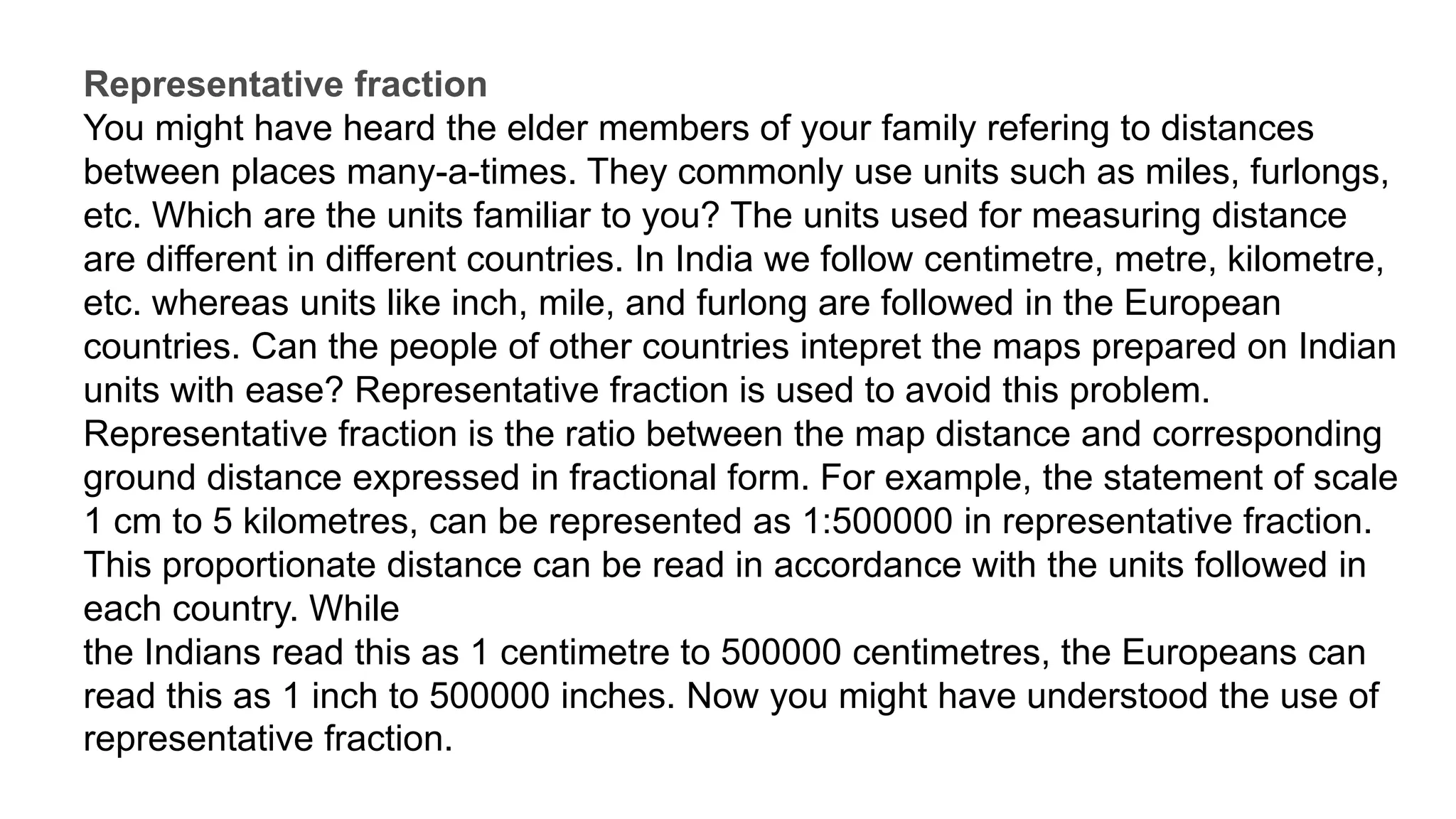 Representative fraction
You might have heard the elder members of your family refering to distances
between places many-a-times. They commonly use units such as miles, furlongs,
etc. Which are the units familiar to you? The units used for measuring distance
are different in different countries. In India we follow centimetre, metre, kilometre,
etc. whereas units like inch, mile, and furlong are followed in the European
countries. Can the people of other countries intepret the maps prepared on Indian
units with ease? Representative fraction is used to avoid this problem.
Representative fraction is the ratio between the map distance and corresponding
ground distance expressed in fractional form. For example, the statement of scale
1 cm to 5 kilometres, can be represented as 1:500000 in representative fraction.
This proportionate distance can be read in accordance with the units followed in
each country. While
the Indians read this as 1 centimetre to 500000 centimetres, the Europeans can
read this as 1 inch to 500000 inches. Now you might have understood the use of
representative fraction.
 