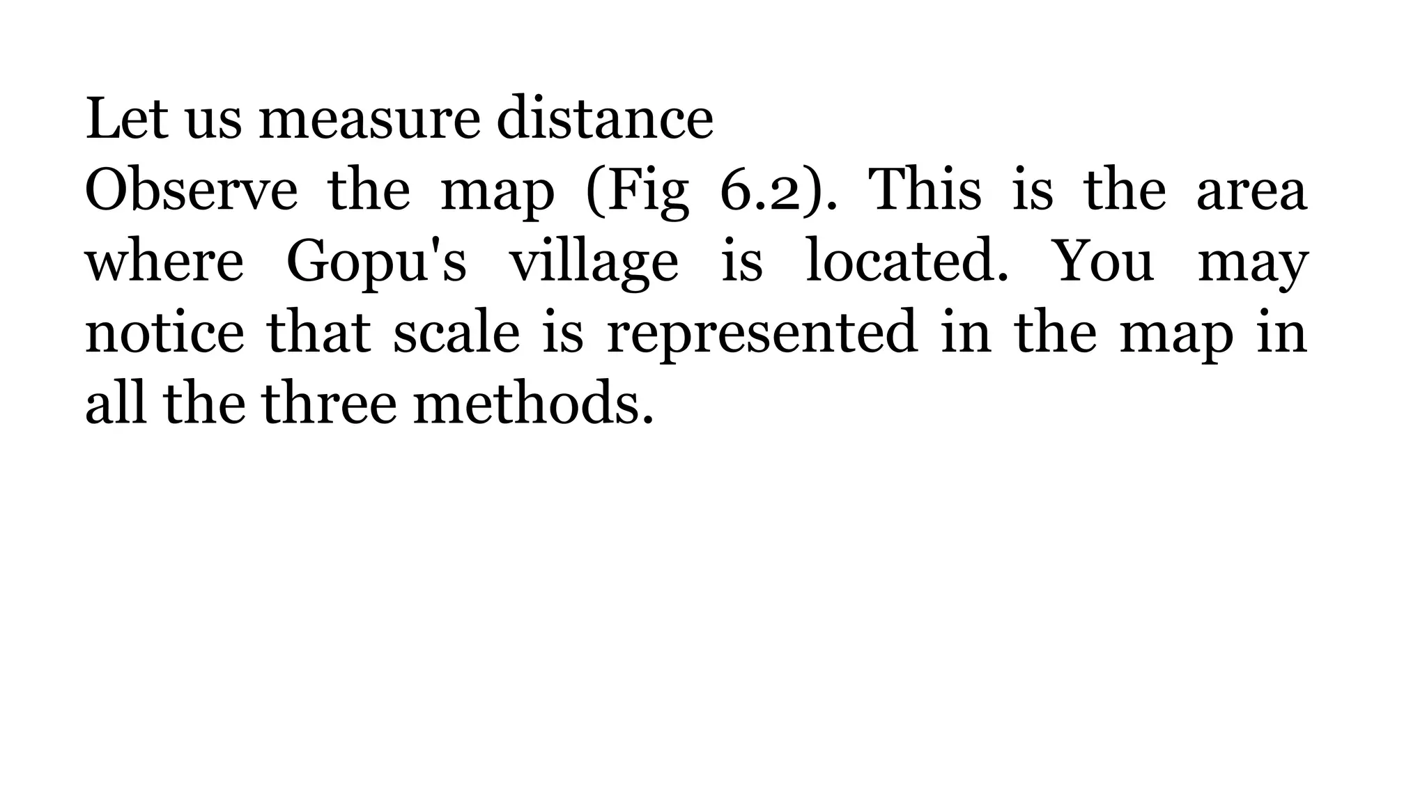 Let us measure distance
Observe the map (Fig 6.2). This is the area
where Gopu's village is located. You may
notice that scale is represented in the map in
all the three methods.
 