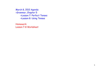 March 8, 2012 Agenda:
=Grammar, Chapter 5
    ->Lesson 7: Perfect Tenses
    ->Lesson 8: Using Tenses

Homework:
Lesson 7-8 Worksheet




                                 1
 