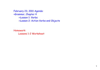 February 23, 2011 Agenda:
+Grammar, Chapter 4
    ->Lesson 1: Verbs
    ->Lesson 2: Action Verbs and Objects



Homework:
   Lessons 1-2 Worksheet




                                           1
 