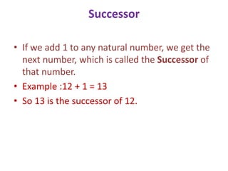 Successor
• If we add 1 to any natural number, we get the
next number, which is called the Successor of
that number.
• Example :12 + 1 = 13
• So 13 is the successor of 12.
 