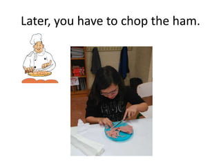 Later, you have to chop the ham.
 