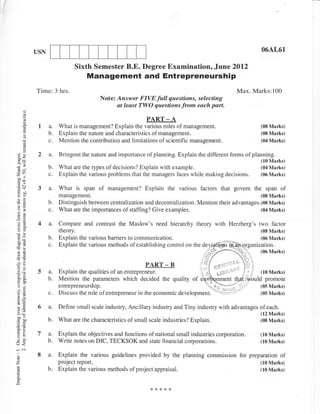 USN                                                                                                  06AL61

                               Sixth Semester B.E. Degree Examination.. June 2Ol2
                                     Management and Entrepreneurship
             Time: 3 hrs-                                                                               Max. Marks: 1 00
                                          Note'. Answer FIVE full questions, selecting
                                                 at least TWO questions from each part.

                                                              PART    -A
              1a.        What is management? Explain the various roles of management.                             (08 Mart<s)
        E
                   b.    Explain the nahrre and characteristics ofmanagement.                                     (08 Martrs)
                         Mention the contribution and limitations of scientific management.                       (04 Marks)

   .!         2a.        Bringout the nature and impoftance of planning. Explain the different forms of planning.
                                                                                                                  (10 Marks)
                   b.    What are the types of decisions? Explain with example.                                   (04 Marks)
                   c.    Explain the various problems that the managers faces while making           decisions.   (06 Marks)


              3a.        What is span of management? Explain the various factors that govem the span of
                         management.                                                                              (08 Marks)
                   b.    Distinguish between centralization and decentralization. Mention their advantages.(08 Marks)
 o;                c.    What are the importances of staffing? Give examples.                               (04 Marks)


              4a.        Compare and contrast the Maslow's need hierarchy theory with Herzberg's two faclor
                         theory.                                                                                  (08 Marks)
                   b.    Explain the various barriers to communication.                                           (06 Marks)
                   c.    Explain the various methods ofestablishing control on the devj
                                                                                                                  (0,6   Marks)

                                                              PART - B                      c':"'l
              5a.        Explain the qualities of an entrepreneur.                           Ll   rr-
                   b.    Mention the parameters which decided the quality of
                         entrepreneurship.
                   c.    Discuss the role of entrepreneur in the economic    development.'Y1,:2                   (05 Marks)


              6a.        Define small scale industry, Ancillary industry and Tiny industry with advantages of each.
                                                                                                                  (12 Marks)
                   b.    What are the characteristics of small scale industries? Explain.                         (08 Marks)


              I    a-.   Explain the objectives and functions of national small industries corporation.           (10 Marks)

J<                b.    Write notes on DIC, TECKSOK and state financial corporations.                            (10 Marks)
-..i   .'i
::            8a.        Explain the various guidelines provided by the planning commission for preparation of
z                        project report.                                                                          (10 Marks)
                   b.    Explain the various methods of project appraisal.                                        (10 Marks)
E
o
 