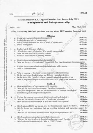 tr' c (
39.
-on I
b9p
.s..
-g '=
5o
6.:l
.9.
=o-B
t<
-..i ..i
z
o
E
10AL61
USN
Sixth Semester B.E. Degree Examination, June / July 2013
Management and EntrePreneurshiP
Time: 3 hrs. Max' Marks:I00
Note; Answer any FIVE full questions, selecting atleast TWO questionfrom eaeh part.
PART - A
Give a briefaccount ofnature ofmanagement. (07 Marks)
Explain qharacteristics of management. ..- . ' ,t (05 Marks)
Briefly explain functions and roles of levels of management' (07 Marks)
Define management. ..., ,- (01 Marks)
Explain briefly Hierarchy of plans. (07 Marks)
What is importance of planning? Why should managers plan? (05 Marks)
What are steps involved in planning process? l, (07 Marks)
Give five chart of qpes of planning premit.t.
,. ,.-.
(01 Marks)
Give the important characteristiii of organi.zation. (07 Marks)
what are the types of organization? Explain with flow charr department tln" o.e*if;?tfl"r.o
Explain the term centralization and decentralization with example. (04 Marks)c.
d. What is Departmentation? 102 Marks)
c.
8a.
b.
What is meaning of directioir? Explain steps involved in controlling. (07 Marks)
Define motivation. Explain nature and different types g.f.motivation. (07 Marks)
Define leadership. Explain briefly on types ofleaders 6r leadership styles. (04 Marks)
What is purpose and importance of communication? Expl4i4:in_one statement. (02 Marks)
PART-B ,,.,....
Give notes.dri tlpes of entrepreneurs, with examples. ,.1,- , (07 Marks)
What are the functions of entrepreneur? Explain with examples. t -,r , (07 Marks)
Who is an entrepreneur? What are the characteristics ofa unique entrepreneur? (04 Marks)
Name the stages of entrepreneurship proces
. -
(02 Marks)
Explain the meaning, concept and definition of small scale industry. ' :. (07 Marks)
What are the essential characteristics of small scale industries? (O,{-Ma.rks)
How small scale industries helps in India's economic development? (07llrlhrlis)
Briefly discuss SIDBI and explain need for the institutional support for the SSI. (07 Marks)
Briefly discuss the institutions that are providing technical and marketing support for
S.S.I's. (07 Marks)
What are the institutions at state level that are providing support to S.S.I's? (06 Marks)
3a.
b.
1a.
b.
c.
d.
b.
c.
d.
4a.
b.
c.
d.
5a.
b.
c.
d.
6a.
b.
c.
7a.
b.
Briefly explain meaning ofproject and classifr projects.
What are the steps involved in formulation ofproject report? Exp
Briefly discuss Network analysis. What is PERT? Explain.
 
