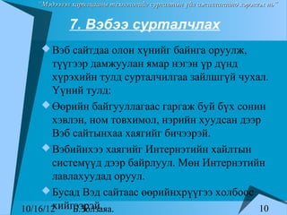 “Мэдээлэл харилцааны технологийг сургалтын үйл ажиллагаанд хэрэглэх нь”


            7. Вэбээ сурталчлах
     Вэб сайтдаа олон хүнийг байнга оруулж,
       түүгээр дамжуулан ямар нэгэн үр дүнд
       хүрэхийн тулд сурталчилгаа зайлшгүй чухал.
       Үүний тулд:
      Өөрийн байгууллагаас гаргаж буй бүх сонин
       хэвлэн, ном товхимол, нэрийн хуудсан дээр
       Вэб сайтынхаа хаягийг бичээрэй.
      Вэбийнхээ хаягийг Интернэтийн хайлтын
       системүүд дээр байрлуул. Мөн Интернэтийн
       лавлахуудад оруул.
      Бусад Вэд сайтаас өөрийнхрүүгээ холбоос
       хийгээрэй.
10/16/12   Б.Золзаяа.                           10
 