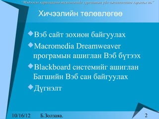 “Мэдээлэл харилцааны технологийг сургалтын үйл ажиллагаанд хэрэглэх нь”


            Хичээлийн төлөвлөгөө

      Вэб сайт зохион байгуулах
      Macromedia Dreamweaver
       програмын ашиглан Вэб бүтээх
      Blackboard системийг ашиглан
       Багшийн Вэб сан байгуулах
      Дүгнэлт



10/16/12     Б.Золзаяа.                                              2
 