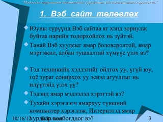 “Мэдээлэл харилцааны технологийг сургалтын үйл ажиллагаанд хэрэглэх нь”


            1. Вэб сайт төлөвлөх
     Юуны түрүүнд Вэб сайтаа яг хэнд зориулж
      буйгаа нарийн тодорхойлох нь зүйтэй.
     Танай Вэб хуудсыг ямар боловсролтой, ямар
      мэргэжил, албан тушаалтай хүмүүс үзэх вэ?

     Тэд техникийн хэллэгийг ойлгох уу, үгүй юу,
       гоё зураг сонирхох уу эсвэл агуулгыг нь
       илүүтэйд үзэх үү?
      Тэдэнд ямар мэдээлэл хэрэгтэй вэ?
      Тухайн хэрэглэгч ямархуу түвшний
       компьютер хэрэглэж, Интернэтэд ямар
       хурдаар холбогддог вэ?
10/16/12    Б.Золзаяа.                                               3
 