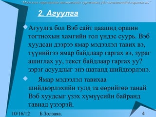 “Мэдээлэл харилцааны технологийг сургалтын үйл ажиллагаанд хэрэглэх нь”


            2. Агуулга
    Агуулга бол Вэб сайт цаашид оршин
     тогтнохын хамгийн гол үндэс суурь. Вэб
     хуудсан дээрээ ямар мэдээлэл тавих вэ,
     түүнийгээ ямар байдлаар гаргах вэ, зураг
     ашиглах уу, текст байдлаар гаргах уу?
     зэрэг асуудлыг энэ шатанд шийдвэрлэнэ.
       Ямар мэдээлэл тавихаа
     шийдвэрлэхийн тулд та өөрийгөө танай
     Вэб хуудсыг үзэх хүмүүсийн байранд
     тавиад үзээрэй.
10/16/12     Б.Золзаяа.                                              4
 