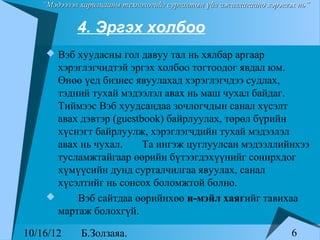 “Мэдээлэл харилцааны технологийг сургалтын үйл ажиллагаанд хэрэглэх нь”


            4. Эргэх холбоо
     Вэб хуудасны гол давуу тал нь хялбар аргаар
      хэрэглэгчидтэй эргэх холбоо тогтоодог явдал юм.
      Өнөө үед бизнес явуулахад хэрэглэгчдээ судлах,
      тэдний тухай мэдээлэл авах нь маш чухал байдаг.
      Тиймээс Вэб хуудсандаа зочлогчдын санал хүсэлт
      авах дэвтэр (guestbook) байрлуулах, төрөл бүрийн
      хүснэгт байрлуулж, хэрэглэгчдийн тухай мэдээлэл
      авах нь чухал.     Та ингэж цуглуулсан мэдээллийнхээ
      тусламжтайгаар өөрийн бүтээгдэхүүнийг сонирхдог
      хүмүүсийн дунд сурталчилгаа явуулах, санал
      хүсэлтийг нь сонсох боломжтой болно.
         Вэб сайтдаа өөрийнхөө и-мэйл хаягийг тавихаа
      мартаж болохгүй.

10/16/12     Б.Золзаяа.                                              6
 