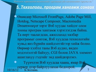 “Мэдээлэл харилцааны технологийг сургалтын үйл ажиллагаанд хэрэглэх нь”

      5. Техгологи, програм хангамж сонгох

     Өнөөдөр Microsoft FrontPage, Adobe Page Mill,
      Hotdog, Netscape Composer, Macromedia
      Dreamweaүer зэрэг Вэб хуудас хийдэг олон
      тооны програм хангамж хэрэглэгдэж байна.
      Та өөрт таалагдсан, ажиллахад хялбар
      програмыг сонгож, Вэб хуудсаа технологийн
      хувьд янз бүрийн шийдэлтэйгээр хийж болно.
      Өөрөөр хэлбэл таны Вэб аудио, видео
      мэдээлэлтэй байхуу, CGI болон JAҮA элемент
      ашиглахуу гэдгийг энд шийдвэрлэнэ.
         Түүнчлэн Вэб хуудсаа хаана, ямар Вэб
      сервер дээр байрлуулахаа бодоорой.
10/16/12     Б.Золзаяа.                                              7
 