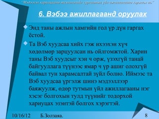 “Мэдээлэл харилцааны технологийг сургалтын үйл ажиллагаанд хэрэглэх нь”


            6. Вэбээ ажиллагаанд оруулах
     Энд таны ажлын хамгийн гол үр дүн гаргах
      ёстой.
     Та Вэб хуудсаа хийх гэж ихээхэн хүч
      хөдөлмөр зарцуулсан нь ойлгомжтой. Харин
      таны Вэб хуудсыг хэн ч орж, үзэхгүй танай
      байгууллага түүнээс ямар ч үр ашиг олохгүй
      байвал тун харамсалтай зүйл болно. Иймээс та
      Вэб хуудсаа үргэлж шинэ мэдээллээр
      баяжуулж, өдөр тутмын үйл ажиллагааны нэг
      хэсэг болгохын тулд түүнийг тодорхой
      хариуцах эзэнтэй болгох хэрэгтэй.
10/16/12     Б.Золзаяа.                                              8
 
