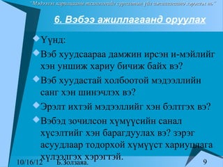 “Мэдээлэл харилцааны технологийг сургалтын үйл ажиллагаанд хэрэглэх нь”


            6. Вэбээ ажиллагаанд оруулах
    Үүнд:
    Вэб хуудсаараа дамжин ирсэн и-мэйлийг
     хэн уншиж хариу бичиж байх вэ?
    Вэб хуудастай холбоотой мэдээллийн
     санг хэн шинэчлэх вэ?
    Эрэлт ихтэй мэдээллийг хэн бэлтгэх вэ?
    Вэбэд зочилсон хүмүүсийн санал
     хүсэлтийг хэн барагдуулах вэ? зэрэг
     асуудлаар тодорхой хүмүүст хариуцлага
     хүлээлгэх хэрэгтэй.                 9
10/16/12     Б.Золзаяа.
 