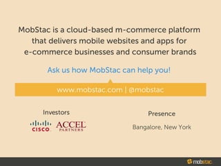 MobStac is the world's first mobile commerce platform for developers
delivering exceptional mobile commerce apps on iOS, Android and Windows.
We offer robust SDKs and backend services for developers specializing in app
development fore-commerce businesses and consumer brands.
Ask us how MobStac can help you
www.mobstac.com
developer.mobstac.com
- Reach us on twitter: @mobstac
Investors Presence
·•1•·•1•· ACCELCISCO ~ PARTNERS
Bangalore, New York
 