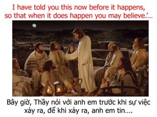Bây giờ, Thầy nói với anh em trước khi sự việc
xảy ra, để khi xảy ra, anh em tin….
I have told you this now before it happens,
so that when it does happen you may believe.’…
 