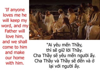 "Ai yêu mến Thầy,
thì sẽ giữ lời Thầy.
Cha Thầy sẽ yêu mến người ấy.
Cha Thầy và Thầy sẽ đến và ở
lại với người ấy.
‘If anyone
loves me he
will keep my
word, and my
Father will
love him,
and we shall
come to him
and make
our home
with him.
 