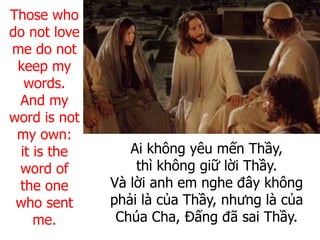 Ai không yêu mến Thầy,
thì không giữ lời Thầy.
Và lời anh em nghe đây không
phải là của Thầy, nhưng là của
Chúa Cha, Đấng đã sai Thầy.
Those who
do not love
me do not
keep my
words.
And my
word is not
my own:
it is the
word of
the one
who sent
me.
 