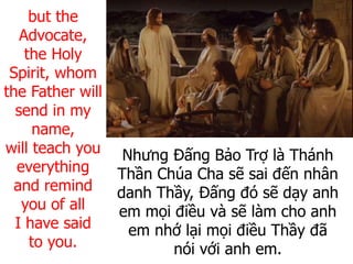 Nhưng Đấng Bảo Trợ là Thánh
Thần Chúa Cha sẽ sai đến nhân
danh Thầy, Đấng đó sẽ dạy anh
em mọi điều và sẽ làm cho anh
em nhớ lại mọi điều Thầy đã
nói với anh em.
but the
Advocate,
the Holy
Spirit, whom
the Father will
send in my
name,
will teach you
everything
and remind
you of all
I have said
to you.
 
