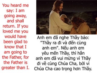 Anh em đã nghe Thầy bảo:
"Thầy ra đi và đến cùng
anh em". Nếu anh em
yêu mến Thầy, thì hẳn
anh em đã vui mừng vì Thầy
đi về cùng Chúa Cha, bởi vì
Chúa Cha cao trọng hơn Thầy.
You heard me
say: I am
going away,
and shall
return. If you
loved me you
would have
been glad to
know that I
am going to
the Father, for
the Father is
greater than I.
 
