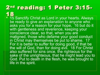 22ndnd
reading: 1 Peter 3:15-reading: 1 Peter 3:15-
1818
 15 Sanctify Christ as Lord in your hearts. Always
be ready to give an explanation to anyone who
asks you for a reason for your hope, 16 but do it
with gentleness and reverence, keeping your
conscience clear, so that, when you are
maligned, those who defame your good conduct
in Christ may themselves be put to shame. 17
For it is better to suffer for doing good, if that be
the will of God, than for doing evil. 18 For Christ
also suffered for sins once, the righteous for the
sake of the unrighteous, that he might lead you to
God. Put to death in the flesh, he was brought to
life in the spirit.
 