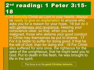 22ndnd
reading: 1 Peter 3:15-reading: 1 Peter 3:15-
1818
 15 Sanctify Christ as Lord in your hearts. Always
be ready to give an explanation to anyone who
asks you for a reason for your hope, 16 but do it
with gentleness and reverence, keeping your
conscience clear, so that, when you are
maligned, those who defame your good conduct
in Christ may themselves be put to shame. 17
For it is better to suffer for doing good, if that be
the will of God, than for doing evil. 18 For Christ
also suffered for sins once, the righteous for the
sake of the unrighteous, that he might lead you to
God. Put to death in the flesh, he was brought to
life in the spirit.
The focus is on the good Christian behavior.
 