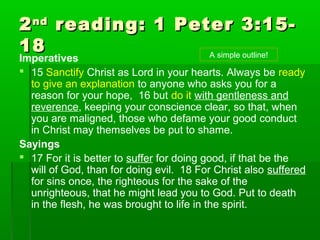 22ndnd
reading: 1 Peter 3:15-reading: 1 Peter 3:15-
1818
Imperatives
 15 Sanctify Christ as Lord in your hearts. Always be ready
to give an explanation to anyone who asks you for a
reason for your hope, 16 but do it with gentleness and
reverence, keeping your conscience clear, so that, when
you are maligned, those who defame your good conduct
in Christ may themselves be put to shame.
Sayings
 17 For it is better to suffer for doing good, if that be the
will of God, than for doing evil. 18 For Christ also suffered
for sins once, the righteous for the sake of the
unrighteous, that he might lead you to God. Put to death
in the flesh, he was brought to life in the spirit.
A simple outline!
 